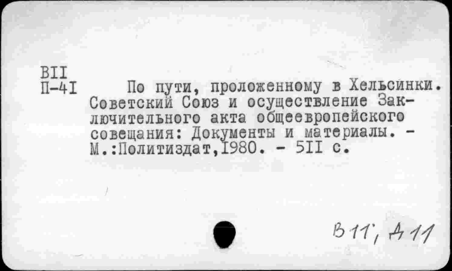 ﻿П-41 По пути, проложенному в Хельсинки. Советский Союз и осуществление Заключительного акта общеевропейского совещания: Документы и материалы. -М.Политиздат,1980. - 511 с.
6 11', А ■//